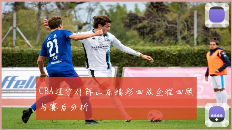 CBA辽宁对阵山东精彩回放全程回顾与赛后分析