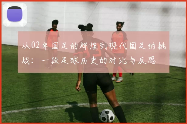 从02年国足的辉煌到现代国足的挑战：一段足球历史的对比与反思