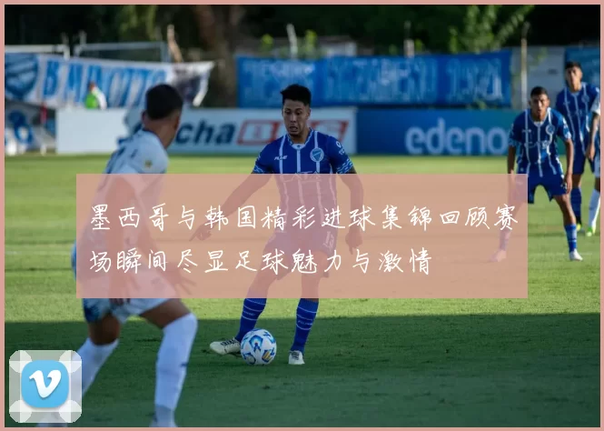 墨西哥与韩国精彩进球集锦回顾赛场瞬间尽显足球魅力与激情