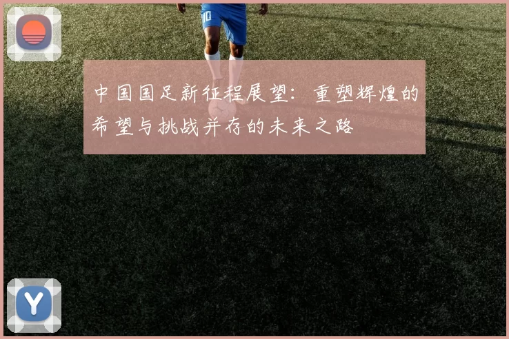 中国国足新征程展望：重塑辉煌的希望与挑战并存的未来之路