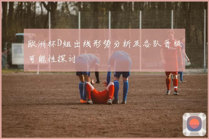 欧洲杯D组出线形势分析及各队晋级可能性探讨