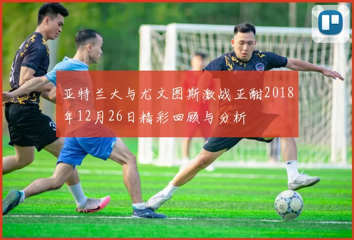 亚特兰大与尤文图斯激战正酣2018年12月26日精彩回顾与分析